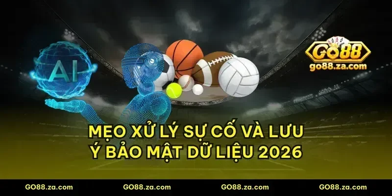 Mẹo xử lý sự cố và lưu ý bảo mật dữ liệu 2026